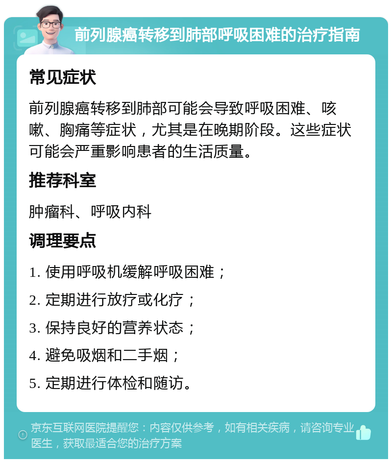 前列腺癌转移到肺部呼吸困难的治疗指南 常见症状 前列腺癌转移到肺部可能会导致呼吸困难、咳嗽、胸痛等症状，尤其是在晚期阶段。这些症状可能会严重影响患者的生活质量。 推荐科室 肿瘤科、呼吸内科 调理要点 1. 使用呼吸机缓解呼吸困难； 2. 定期进行放疗或化疗； 3. 保持良好的营养状态； 4. 避免吸烟和二手烟； 5. 定期进行体检和随访。