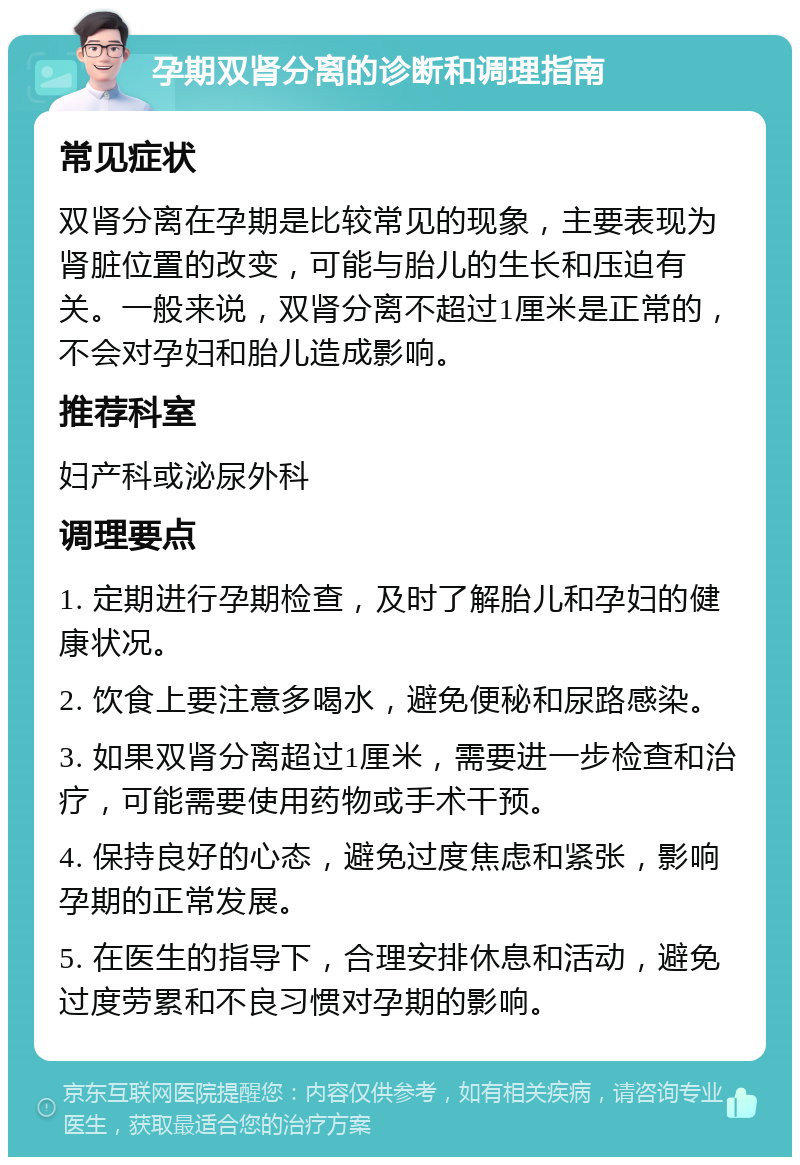 孕期双肾分离的诊断和调理指南 常见症状 双肾分离在孕期是比较常见的现象，主要表现为肾脏位置的改变，可能与胎儿的生长和压迫有关。一般来说，双肾分离不超过1厘米是正常的，不会对孕妇和胎儿造成影响。 推荐科室 妇产科或泌尿外科 调理要点 1. 定期进行孕期检查，及时了解胎儿和孕妇的健康状况。 2. 饮食上要注意多喝水，避免便秘和尿路感染。 3. 如果双肾分离超过1厘米，需要进一步检查和治疗，可能需要使用药物或手术干预。 4. 保持良好的心态，避免过度焦虑和紧张，影响孕期的正常发展。 5. 在医生的指导下，合理安排休息和活动，避免过度劳累和不良习惯对孕期的影响。