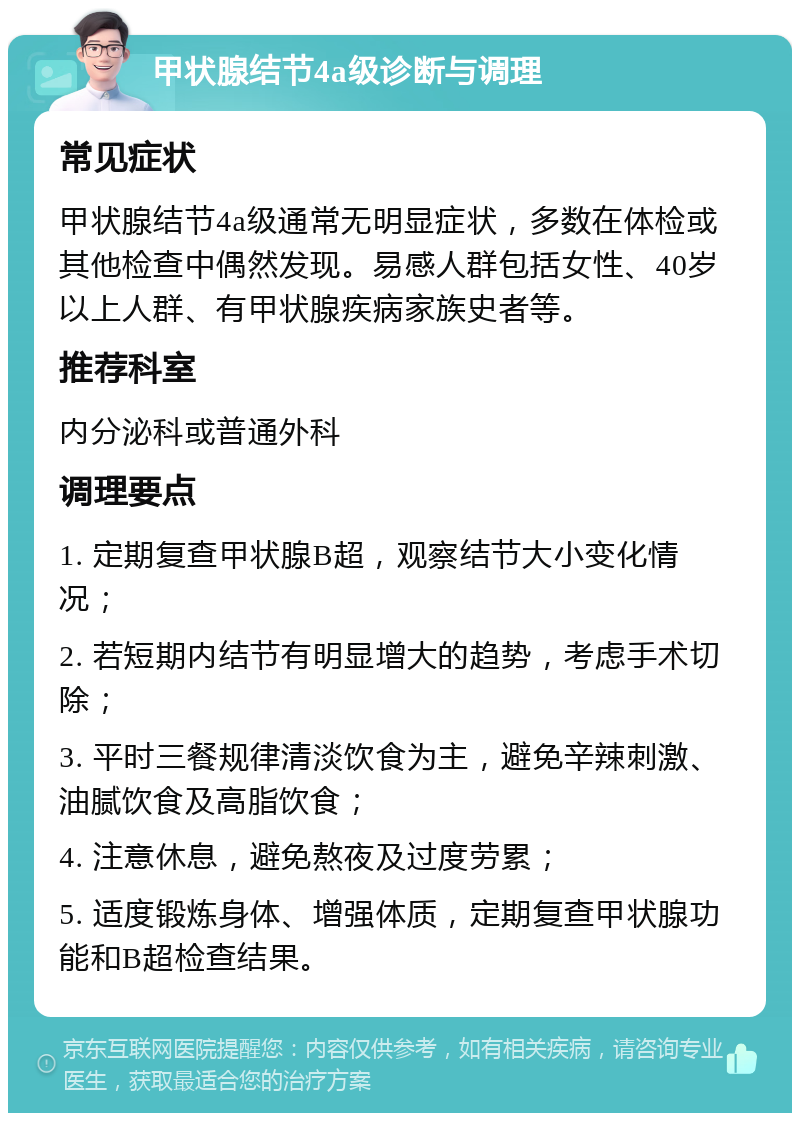 甲状腺结节4a级诊断与调理 常见症状 甲状腺结节4a级通常无明显症状，多数在体检或其他检查中偶然发现。易感人群包括女性、40岁以上人群、有甲状腺疾病家族史者等。 推荐科室 内分泌科或普通外科 调理要点 1. 定期复查甲状腺B超，观察结节大小变化情况； 2. 若短期内结节有明显增大的趋势，考虑手术切除； 3. 平时三餐规律清淡饮食为主，避免辛辣刺激、油腻饮食及高脂饮食； 4. 注意休息，避免熬夜及过度劳累； 5. 适度锻炼身体、增强体质，定期复查甲状腺功能和B超检查结果。