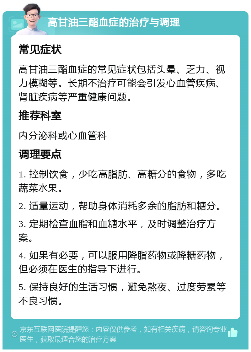 高甘油三酯血症的治疗与调理 常见症状 高甘油三酯血症的常见症状包括头晕、乏力、视力模糊等。长期不治疗可能会引发心血管疾病、肾脏疾病等严重健康问题。 推荐科室 内分泌科或心血管科 调理要点 1. 控制饮食，少吃高脂肪、高糖分的食物，多吃蔬菜水果。 2. 适量运动，帮助身体消耗多余的脂肪和糖分。 3. 定期检查血脂和血糖水平，及时调整治疗方案。 4. 如果有必要，可以服用降脂药物或降糖药物，但必须在医生的指导下进行。 5. 保持良好的生活习惯，避免熬夜、过度劳累等不良习惯。