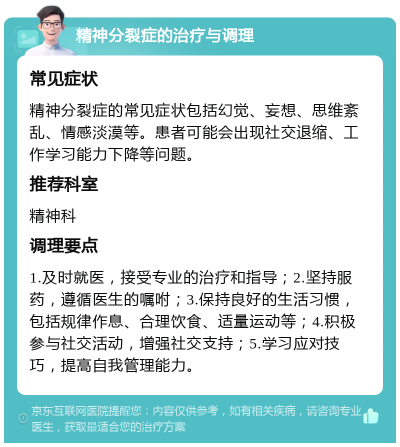 精神分裂症的治疗与调理 常见症状 精神分裂症的常见症状包括幻觉、妄想、思维紊乱、情感淡漠等。患者可能会出现社交退缩、工作学习能力下降等问题。 推荐科室 精神科 调理要点 1.及时就医，接受专业的治疗和指导；2.坚持服药，遵循医生的嘱咐；3.保持良好的生活习惯，包括规律作息、合理饮食、适量运动等；4.积极参与社交活动，增强社交支持；5.学习应对技巧，提高自我管理能力。