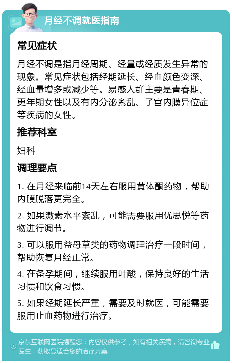 月经不调就医指南 常见症状 月经不调是指月经周期、经量或经质发生异常的现象。常见症状包括经期延长、经血颜色变深、经血量增多或减少等。易感人群主要是青春期、更年期女性以及有内分泌紊乱、子宫内膜异位症等疾病的女性。 推荐科室 妇科 调理要点 1. 在月经来临前14天左右服用黄体酮药物，帮助内膜脱落更完全。 2. 如果激素水平紊乱，可能需要服用优思悦等药物进行调节。 3. 可以服用益母草类的药物调理治疗一段时间，帮助恢复月经正常。 4. 在备孕期间，继续服用叶酸，保持良好的生活习惯和饮食习惯。 5. 如果经期延长严重，需要及时就医，可能需要服用止血药物进行治疗。