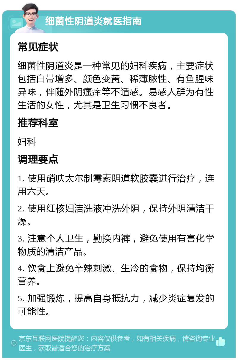 细菌性阴道炎就医指南 常见症状 细菌性阴道炎是一种常见的妇科疾病，主要症状包括白带增多、颜色变黄、稀薄脓性、有鱼腥味异味，伴随外阴瘙痒等不适感。易感人群为有性生活的女性，尤其是卫生习惯不良者。 推荐科室 妇科 调理要点 1. 使用硝呋太尔制霉素阴道软胶囊进行治疗，连用六天。 2. 使用红核妇洁洗液冲洗外阴，保持外阴清洁干燥。 3. 注意个人卫生，勤换内裤，避免使用有害化学物质的清洁产品。 4. 饮食上避免辛辣刺激、生冷的食物，保持均衡营养。 5. 加强锻炼，提高自身抵抗力，减少炎症复发的可能性。