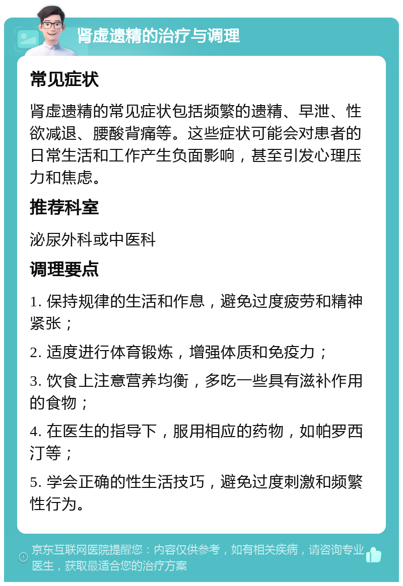 肾虚遗精的治疗与调理 常见症状 肾虚遗精的常见症状包括频繁的遗精、早泄、性欲减退、腰酸背痛等。这些症状可能会对患者的日常生活和工作产生负面影响，甚至引发心理压力和焦虑。 推荐科室 泌尿外科或中医科 调理要点 1. 保持规律的生活和作息，避免过度疲劳和精神紧张； 2. 适度进行体育锻炼，增强体质和免疫力； 3. 饮食上注意营养均衡，多吃一些具有滋补作用的食物； 4. 在医生的指导下，服用相应的药物，如帕罗西汀等； 5. 学会正确的性生活技巧，避免过度刺激和频繁性行为。