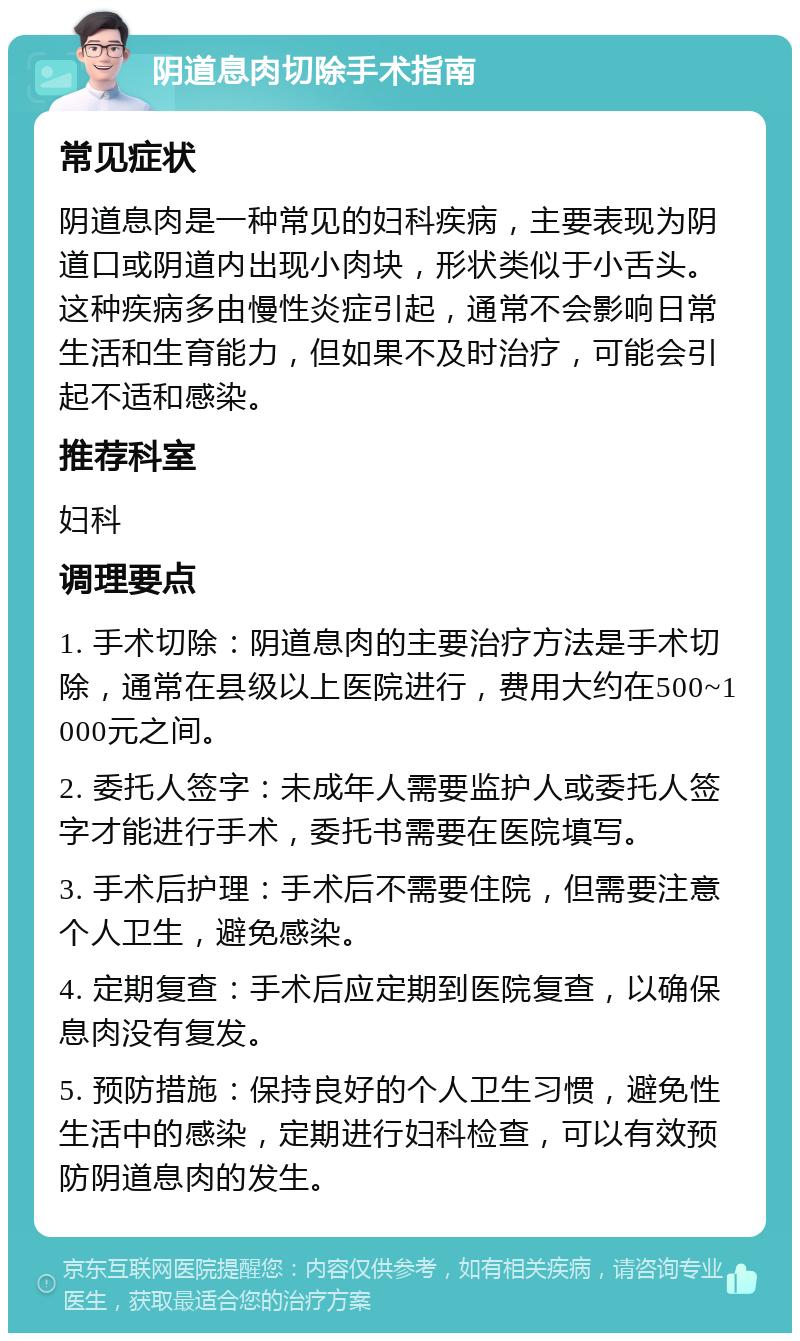 阴道息肉切除手术指南 常见症状 阴道息肉是一种常见的妇科疾病，主要表现为阴道口或阴道内出现小肉块，形状类似于小舌头。这种疾病多由慢性炎症引起，通常不会影响日常生活和生育能力，但如果不及时治疗，可能会引起不适和感染。 推荐科室 妇科 调理要点 1. 手术切除：阴道息肉的主要治疗方法是手术切除，通常在县级以上医院进行，费用大约在500~1000元之间。 2. 委托人签字：未成年人需要监护人或委托人签字才能进行手术，委托书需要在医院填写。 3. 手术后护理：手术后不需要住院，但需要注意个人卫生，避免感染。 4. 定期复查：手术后应定期到医院复查，以确保息肉没有复发。 5. 预防措施：保持良好的个人卫生习惯，避免性生活中的感染，定期进行妇科检查，可以有效预防阴道息肉的发生。