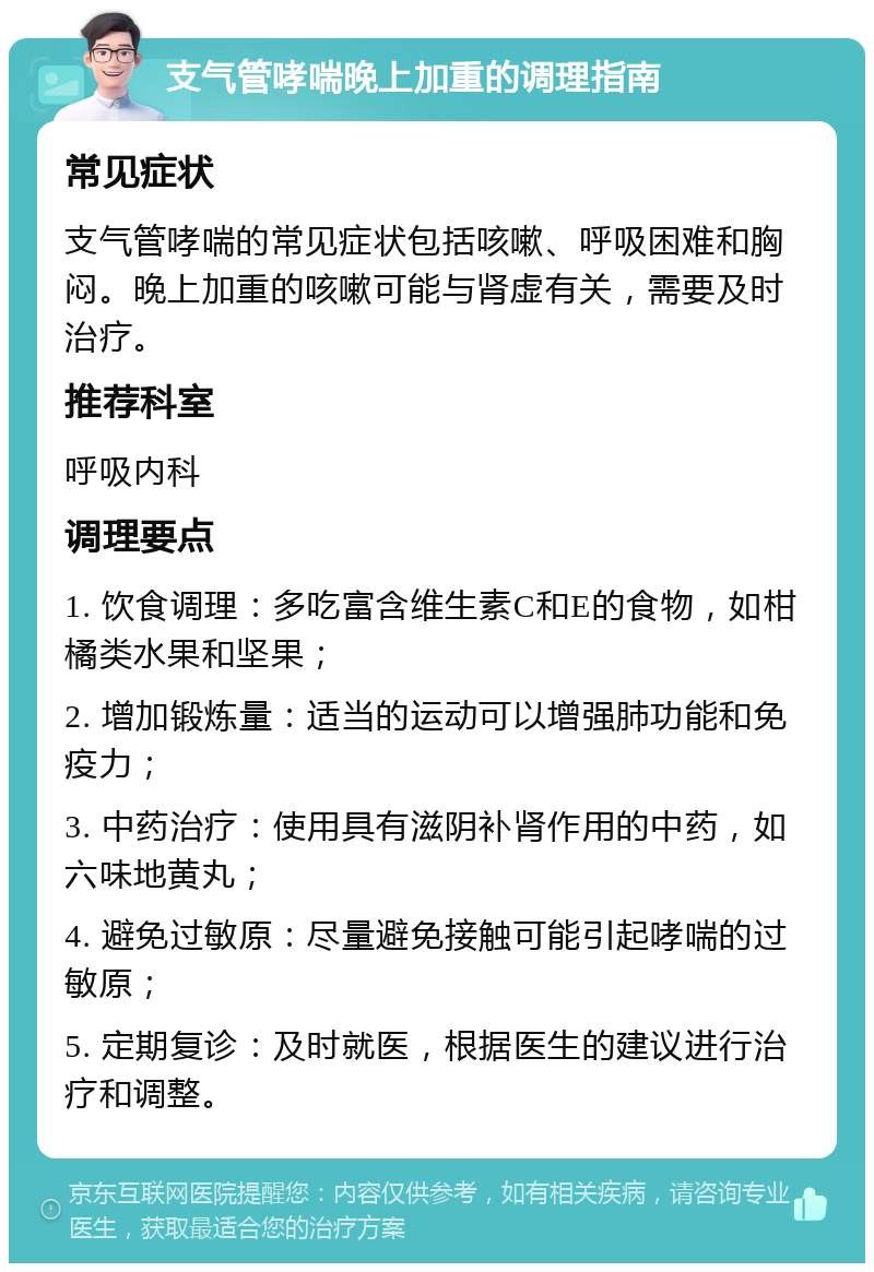 支气管哮喘晚上加重的调理指南 常见症状 支气管哮喘的常见症状包括咳嗽、呼吸困难和胸闷。晚上加重的咳嗽可能与肾虚有关，需要及时治疗。 推荐科室 呼吸内科 调理要点 1. 饮食调理：多吃富含维生素C和E的食物，如柑橘类水果和坚果； 2. 增加锻炼量：适当的运动可以增强肺功能和免疫力； 3. 中药治疗：使用具有滋阴补肾作用的中药，如六味地黄丸； 4. 避免过敏原：尽量避免接触可能引起哮喘的过敏原； 5. 定期复诊：及时就医，根据医生的建议进行治疗和调整。