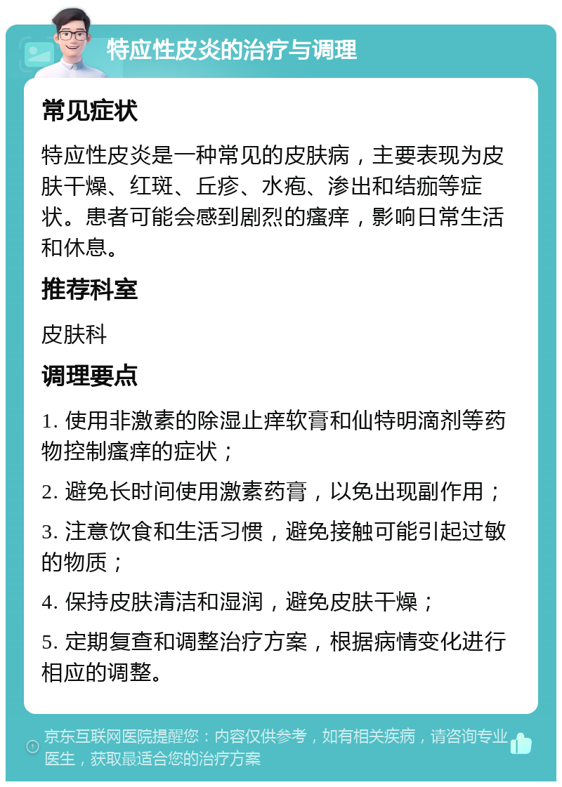 特应性皮炎的治疗与调理 常见症状 特应性皮炎是一种常见的皮肤病，主要表现为皮肤干燥、红斑、丘疹、水疱、渗出和结痂等症状。患者可能会感到剧烈的瘙痒，影响日常生活和休息。 推荐科室 皮肤科 调理要点 1. 使用非激素的除湿止痒软膏和仙特明滴剂等药物控制瘙痒的症状； 2. 避免长时间使用激素药膏，以免出现副作用； 3. 注意饮食和生活习惯，避免接触可能引起过敏的物质； 4. 保持皮肤清洁和湿润，避免皮肤干燥； 5. 定期复查和调整治疗方案，根据病情变化进行相应的调整。