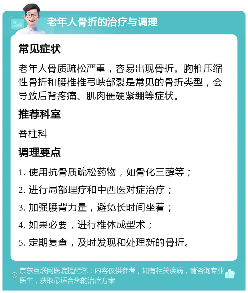 老年人骨折的治疗与调理 常见症状 老年人骨质疏松严重，容易出现骨折。胸椎压缩性骨折和腰椎椎弓峡部裂是常见的骨折类型，会导致后背疼痛、肌肉僵硬紧绷等症状。 推荐科室 脊柱科 调理要点 1. 使用抗骨质疏松药物，如骨化三醇等； 2. 进行局部理疗和中西医对症治疗； 3. 加强腰背力量，避免长时间坐着； 4. 如果必要，进行椎体成型术； 5. 定期复查，及时发现和处理新的骨折。