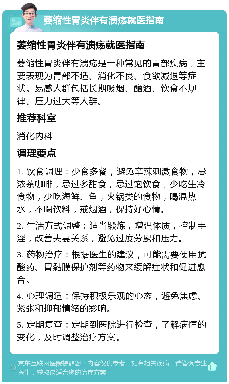 萎缩性胃炎伴有溃疡就医指南 萎缩性胃炎伴有溃疡就医指南 萎缩性胃炎伴有溃疡是一种常见的胃部疾病，主要表现为胃部不适、消化不良、食欲减退等症状。易感人群包括长期吸烟、酗酒、饮食不规律、压力过大等人群。 推荐科室 消化内科 调理要点 1. 饮食调理：少食多餐，避免辛辣刺激食物，忌浓茶咖啡，忌过多甜食，忌过饱饮食，少吃生冷食物，少吃海鲜、鱼，火锅类的食物，喝温热水，不喝饮料，戒烟酒，保持好心情。 2. 生活方式调整：适当锻炼，增强体质，控制手淫，改善夫妻关系，避免过度劳累和压力。 3. 药物治疗：根据医生的建议，可能需要使用抗酸药、胃黏膜保护剂等药物来缓解症状和促进愈合。 4. 心理调适：保持积极乐观的心态，避免焦虑、紧张和抑郁情绪的影响。 5. 定期复查：定期到医院进行检查，了解病情的变化，及时调整治疗方案。