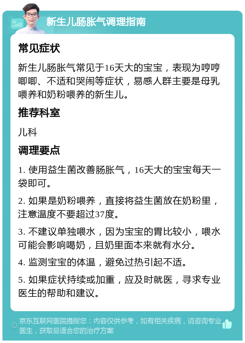 新生儿肠胀气调理指南 常见症状 新生儿肠胀气常见于16天大的宝宝，表现为哼哼唧唧、不适和哭闹等症状，易感人群主要是母乳喂养和奶粉喂养的新生儿。 推荐科室 儿科 调理要点 1. 使用益生菌改善肠胀气，16天大的宝宝每天一袋即可。 2. 如果是奶粉喂养，直接将益生菌放在奶粉里，注意温度不要超过37度。 3. 不建议单独喂水，因为宝宝的胃比较小，喂水可能会影响喝奶，且奶里面本来就有水分。 4. 监测宝宝的体温，避免过热引起不适。 5. 如果症状持续或加重，应及时就医，寻求专业医生的帮助和建议。