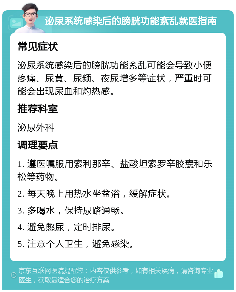 泌尿系统感染后的膀胱功能紊乱就医指南 常见症状 泌尿系统感染后的膀胱功能紊乱可能会导致小便疼痛、尿黄、尿频、夜尿增多等症状，严重时可能会出现尿血和灼热感。 推荐科室 泌尿外科 调理要点 1. 遵医嘱服用索利那辛、盐酸坦索罗辛胶囊和乐松等药物。 2. 每天晚上用热水坐盆浴，缓解症状。 3. 多喝水，保持尿路通畅。 4. 避免憋尿，定时排尿。 5. 注意个人卫生，避免感染。