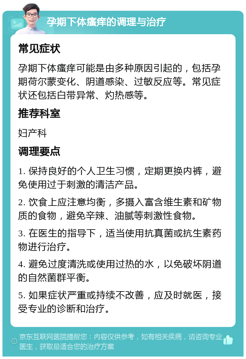 孕期下体瘙痒的调理与治疗 常见症状 孕期下体瘙痒可能是由多种原因引起的，包括孕期荷尔蒙变化、阴道感染、过敏反应等。常见症状还包括白带异常、灼热感等。 推荐科室 妇产科 调理要点 1. 保持良好的个人卫生习惯，定期更换内裤，避免使用过于刺激的清洁产品。 2. 饮食上应注意均衡，多摄入富含维生素和矿物质的食物，避免辛辣、油腻等刺激性食物。 3. 在医生的指导下，适当使用抗真菌或抗生素药物进行治疗。 4. 避免过度清洗或使用过热的水，以免破坏阴道的自然菌群平衡。 5. 如果症状严重或持续不改善，应及时就医，接受专业的诊断和治疗。