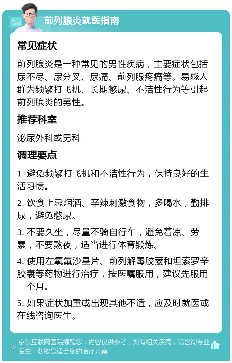 前列腺炎就医指南 常见症状 前列腺炎是一种常见的男性疾病，主要症状包括尿不尽、尿分叉、尿痛、前列腺疼痛等。易感人群为频繁打飞机、长期憋尿、不洁性行为等引起前列腺炎的男性。 推荐科室 泌尿外科或男科 调理要点 1. 避免频繁打飞机和不洁性行为，保持良好的生活习惯。 2. 饮食上忌烟酒、辛辣刺激食物，多喝水，勤排尿，避免憋尿。 3. 不要久坐，尽量不骑自行车，避免着凉、劳累，不要熬夜，适当进行体育锻炼。 4. 使用左氧氟沙星片、前列解毒胶囊和坦索罗辛胶囊等药物进行治疗，按医嘱服用，建议先服用一个月。 5. 如果症状加重或出现其他不适，应及时就医或在线咨询医生。