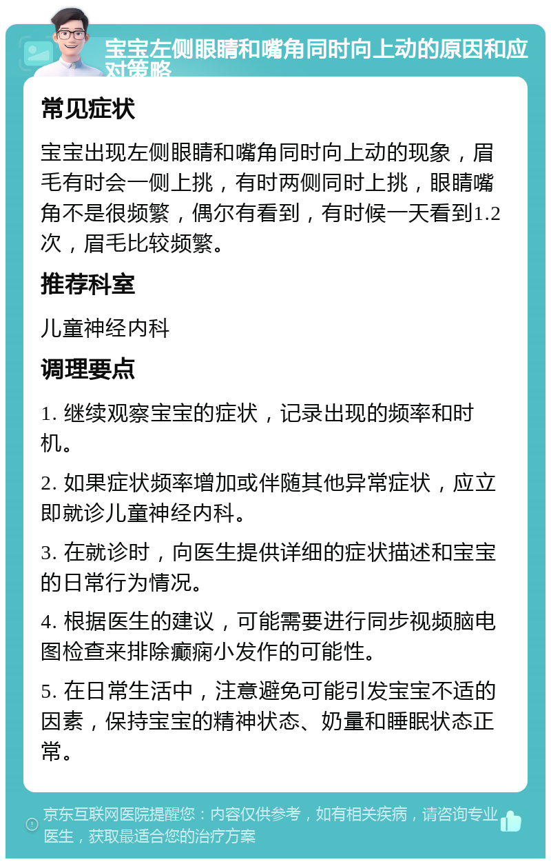 宝宝左侧眼睛和嘴角同时向上动的原因和应对策略 常见症状 宝宝出现左侧眼睛和嘴角同时向上动的现象，眉毛有时会一侧上挑，有时两侧同时上挑，眼睛嘴角不是很频繁，偶尔有看到，有时候一天看到1.2次，眉毛比较频繁。 推荐科室 儿童神经内科 调理要点 1. 继续观察宝宝的症状，记录出现的频率和时机。 2. 如果症状频率增加或伴随其他异常症状，应立即就诊儿童神经内科。 3. 在就诊时，向医生提供详细的症状描述和宝宝的日常行为情况。 4. 根据医生的建议，可能需要进行同步视频脑电图检查来排除癫痫小发作的可能性。 5. 在日常生活中，注意避免可能引发宝宝不适的因素，保持宝宝的精神状态、奶量和睡眠状态正常。