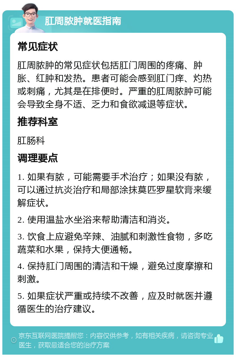 肛周脓肿就医指南 常见症状 肛周脓肿的常见症状包括肛门周围的疼痛、肿胀、红肿和发热。患者可能会感到肛门痒、灼热或刺痛，尤其是在排便时。严重的肛周脓肿可能会导致全身不适、乏力和食欲减退等症状。 推荐科室 肛肠科 调理要点 1. 如果有脓，可能需要手术治疗；如果没有脓，可以通过抗炎治疗和局部涂抹莫匹罗星软膏来缓解症状。 2. 使用温盐水坐浴来帮助清洁和消炎。 3. 饮食上应避免辛辣、油腻和刺激性食物，多吃蔬菜和水果，保持大便通畅。 4. 保持肛门周围的清洁和干燥，避免过度摩擦和刺激。 5. 如果症状严重或持续不改善，应及时就医并遵循医生的治疗建议。