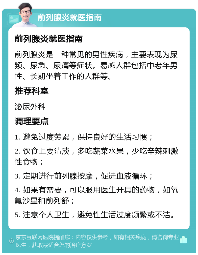 前列腺炎就医指南 前列腺炎就医指南 前列腺炎是一种常见的男性疾病，主要表现为尿频、尿急、尿痛等症状。易感人群包括中老年男性、长期坐着工作的人群等。 推荐科室 泌尿外科 调理要点 1. 避免过度劳累，保持良好的生活习惯； 2. 饮食上要清淡，多吃蔬菜水果，少吃辛辣刺激性食物； 3. 定期进行前列腺按摩，促进血液循环； 4. 如果有需要，可以服用医生开具的药物，如氧氟沙星和前列舒； 5. 注意个人卫生，避免性生活过度频繁或不洁。