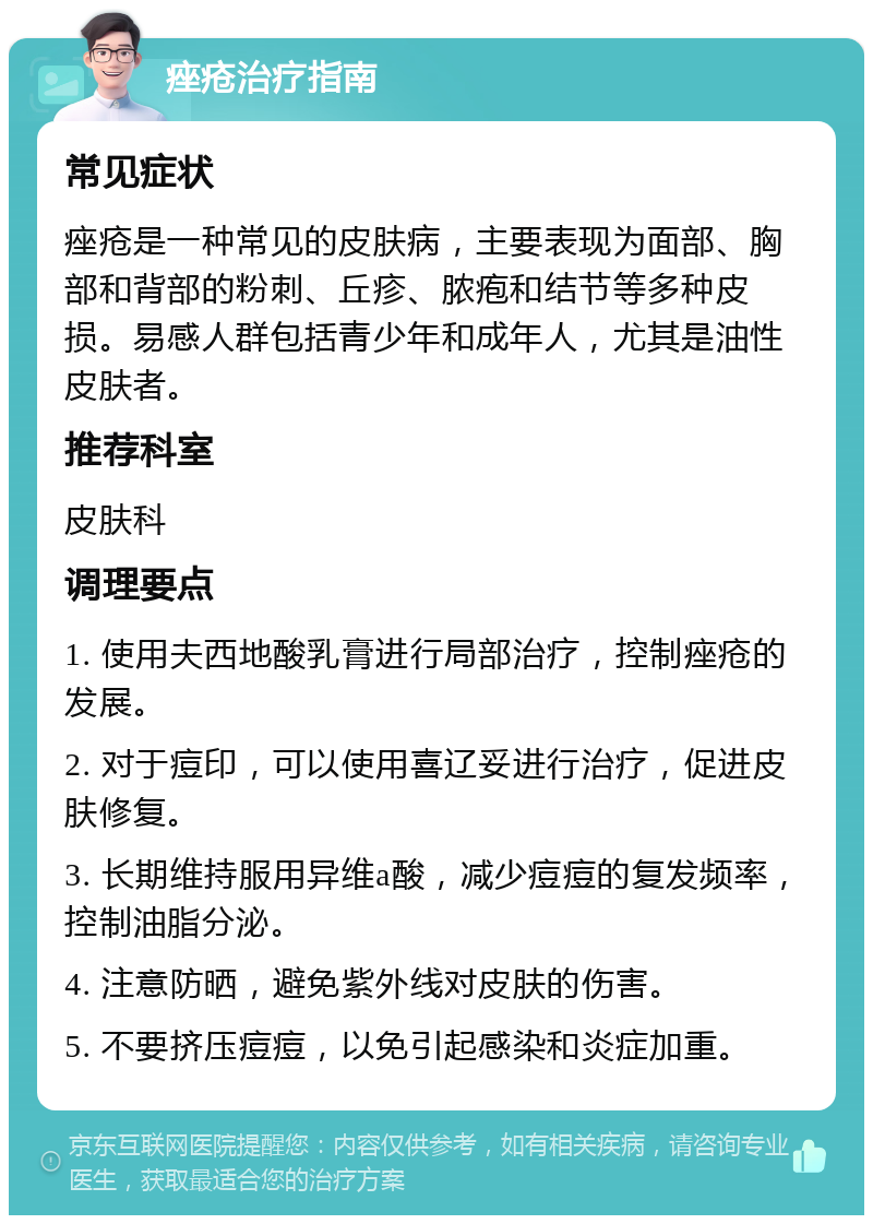 痤疮治疗指南 常见症状 痤疮是一种常见的皮肤病，主要表现为面部、胸部和背部的粉刺、丘疹、脓疱和结节等多种皮损。易感人群包括青少年和成年人，尤其是油性皮肤者。 推荐科室 皮肤科 调理要点 1. 使用夫西地酸乳膏进行局部治疗，控制痤疮的发展。 2. 对于痘印，可以使用喜辽妥进行治疗，促进皮肤修复。 3. 长期维持服用异维a酸，减少痘痘的复发频率，控制油脂分泌。 4. 注意防晒，避免紫外线对皮肤的伤害。 5. 不要挤压痘痘，以免引起感染和炎症加重。