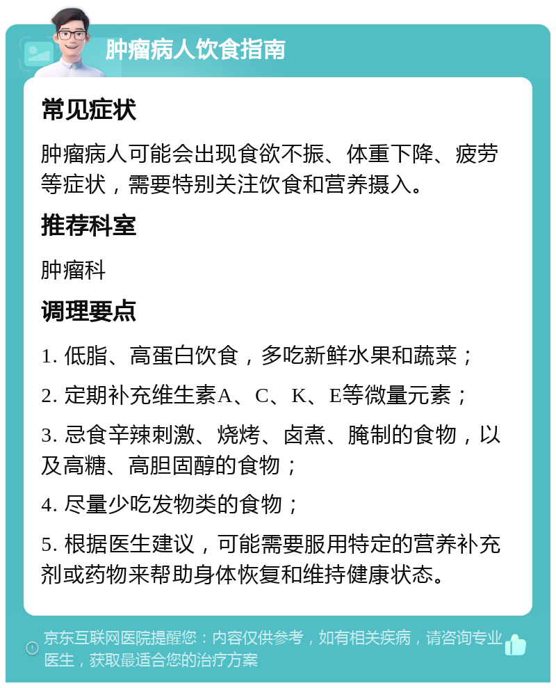 肿瘤病人饮食指南 常见症状 肿瘤病人可能会出现食欲不振、体重下降、疲劳等症状，需要特别关注饮食和营养摄入。 推荐科室 肿瘤科 调理要点 1. 低脂、高蛋白饮食，多吃新鲜水果和蔬菜； 2. 定期补充维生素A、C、K、E等微量元素； 3. 忌食辛辣刺激、烧烤、卤煮、腌制的食物，以及高糖、高胆固醇的食物； 4. 尽量少吃发物类的食物； 5. 根据医生建议，可能需要服用特定的营养补充剂或药物来帮助身体恢复和维持健康状态。