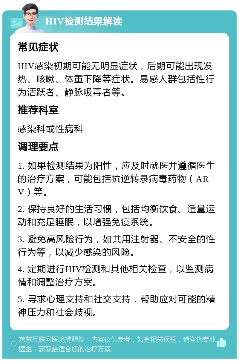 HIV检测结果解读 常见症状 HIV感染初期可能无明显症状，后期可能出现发热、咳嗽、体重下降等症状。易感人群包括性行为活跃者、静脉吸毒者等。 推荐科室 感染科或性病科 调理要点 1. 如果检测结果为阳性，应及时就医并遵循医生的治疗方案，可能包括抗逆转录病毒药物（ARV）等。 2. 保持良好的生活习惯，包括均衡饮食、适量运动和充足睡眠，以增强免疫系统。 3. 避免高风险行为，如共用注射器、不安全的性行为等，以减少感染的风险。 4. 定期进行HIV检测和其他相关检查，以监测病情和调整治疗方案。 5. 寻求心理支持和社交支持，帮助应对可能的精神压力和社会歧视。