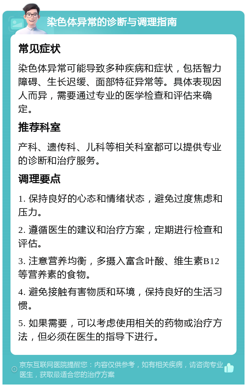 染色体异常的诊断与调理指南 常见症状 染色体异常可能导致多种疾病和症状，包括智力障碍、生长迟缓、面部特征异常等。具体表现因人而异，需要通过专业的医学检查和评估来确定。 推荐科室 产科、遗传科、儿科等相关科室都可以提供专业的诊断和治疗服务。 调理要点 1. 保持良好的心态和情绪状态，避免过度焦虑和压力。 2. 遵循医生的建议和治疗方案，定期进行检查和评估。 3. 注意营养均衡，多摄入富含叶酸、维生素B12等营养素的食物。 4. 避免接触有害物质和环境，保持良好的生活习惯。 5. 如果需要，可以考虑使用相关的药物或治疗方法，但必须在医生的指导下进行。