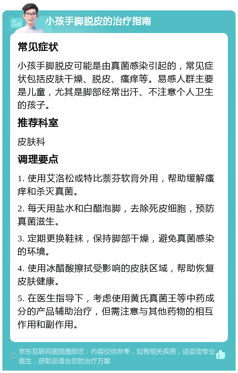 小孩手脚脱皮的治疗指南 常见症状 小孩手脚脱皮可能是由真菌感染引起的，常见症状包括皮肤干燥、脱皮、瘙痒等。易感人群主要是儿童，尤其是脚部经常出汗、不注意个人卫生的孩子。 推荐科室 皮肤科 调理要点 1. 使用艾洛松或特比萘芬软膏外用，帮助缓解瘙痒和杀灭真菌。 2. 每天用盐水和白醋泡脚，去除死皮细胞，预防真菌滋生。 3. 定期更换鞋袜，保持脚部干燥，避免真菌感染的环境。 4. 使用冰醋酸擦拭受影响的皮肤区域，帮助恢复皮肤健康。 5. 在医生指导下，考虑使用黄氏真菌王等中药成分的产品辅助治疗，但需注意与其他药物的相互作用和副作用。