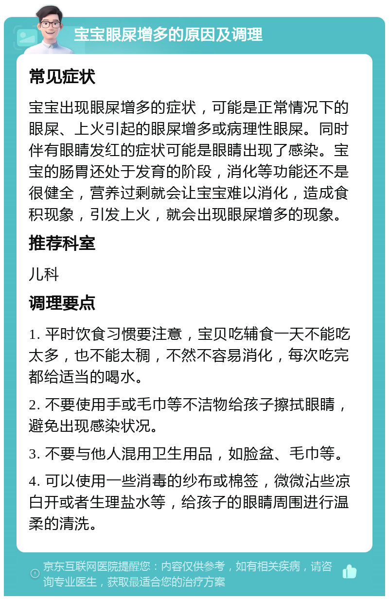 宝宝眼屎增多的原因及调理 常见症状 宝宝出现眼屎增多的症状，可能是正常情况下的眼屎、上火引起的眼屎增多或病理性眼屎。同时伴有眼睛发红的症状可能是眼睛出现了感染。宝宝的肠胃还处于发育的阶段，消化等功能还不是很健全，营养过剩就会让宝宝难以消化，造成食积现象，引发上火，就会出现眼屎增多的现象。 推荐科室 儿科 调理要点 1. 平时饮食习惯要注意，宝贝吃辅食一天不能吃太多，也不能太稠，不然不容易消化，每次吃完都给适当的喝水。 2. 不要使用手或毛巾等不洁物给孩子擦拭眼睛，避免出现感染状况。 3. 不要与他人混用卫生用品，如脸盆、毛巾等。 4. 可以使用一些消毒的纱布或棉签，微微沾些凉白开或者生理盐水等，给孩子的眼睛周围进行温柔的清洗。