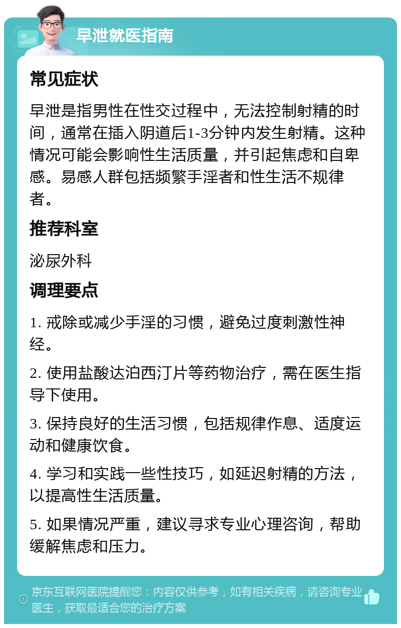 早泄就医指南 常见症状 早泄是指男性在性交过程中，无法控制射精的时间，通常在插入阴道后1-3分钟内发生射精。这种情况可能会影响性生活质量，并引起焦虑和自卑感。易感人群包括频繁手淫者和性生活不规律者。 推荐科室 泌尿外科 调理要点 1. 戒除或减少手淫的习惯，避免过度刺激性神经。 2. 使用盐酸达泊西汀片等药物治疗，需在医生指导下使用。 3. 保持良好的生活习惯，包括规律作息、适度运动和健康饮食。 4. 学习和实践一些性技巧，如延迟射精的方法，以提高性生活质量。 5. 如果情况严重，建议寻求专业心理咨询，帮助缓解焦虑和压力。