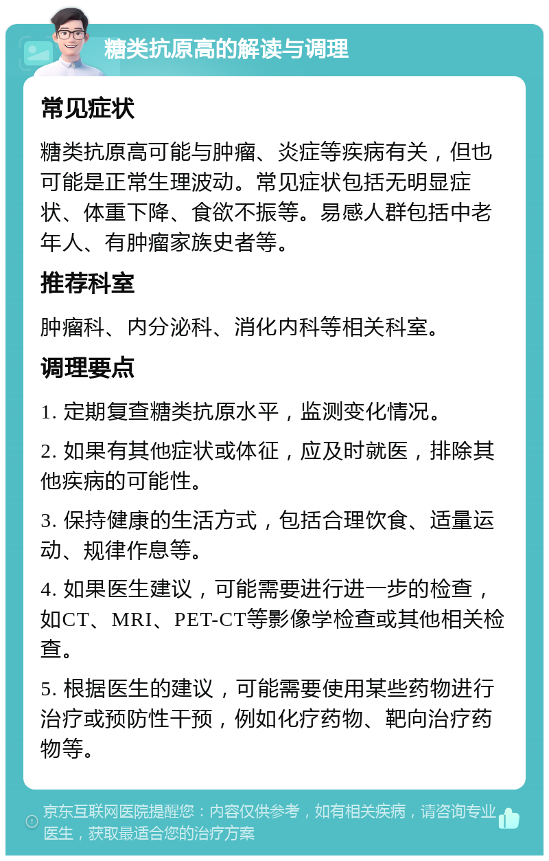 糖类抗原高的解读与调理 常见症状 糖类抗原高可能与肿瘤、炎症等疾病有关，但也可能是正常生理波动。常见症状包括无明显症状、体重下降、食欲不振等。易感人群包括中老年人、有肿瘤家族史者等。 推荐科室 肿瘤科、内分泌科、消化内科等相关科室。 调理要点 1. 定期复查糖类抗原水平，监测变化情况。 2. 如果有其他症状或体征，应及时就医，排除其他疾病的可能性。 3. 保持健康的生活方式，包括合理饮食、适量运动、规律作息等。 4. 如果医生建议，可能需要进行进一步的检查，如CT、MRI、PET-CT等影像学检查或其他相关检查。 5. 根据医生的建议，可能需要使用某些药物进行治疗或预防性干预，例如化疗药物、靶向治疗药物等。