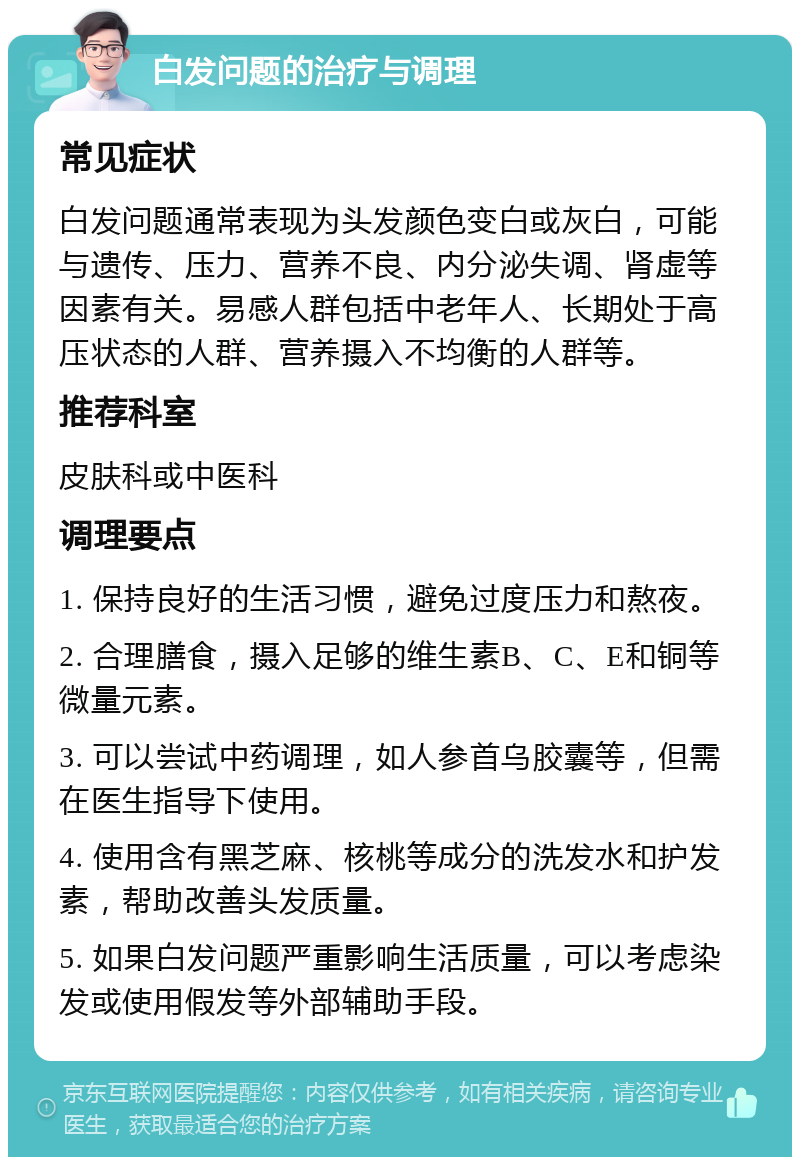 白发问题的治疗与调理 常见症状 白发问题通常表现为头发颜色变白或灰白，可能与遗传、压力、营养不良、内分泌失调、肾虚等因素有关。易感人群包括中老年人、长期处于高压状态的人群、营养摄入不均衡的人群等。 推荐科室 皮肤科或中医科 调理要点 1. 保持良好的生活习惯，避免过度压力和熬夜。 2. 合理膳食，摄入足够的维生素B、C、E和铜等微量元素。 3. 可以尝试中药调理，如人参首乌胶囊等，但需在医生指导下使用。 4. 使用含有黑芝麻、核桃等成分的洗发水和护发素，帮助改善头发质量。 5. 如果白发问题严重影响生活质量，可以考虑染发或使用假发等外部辅助手段。