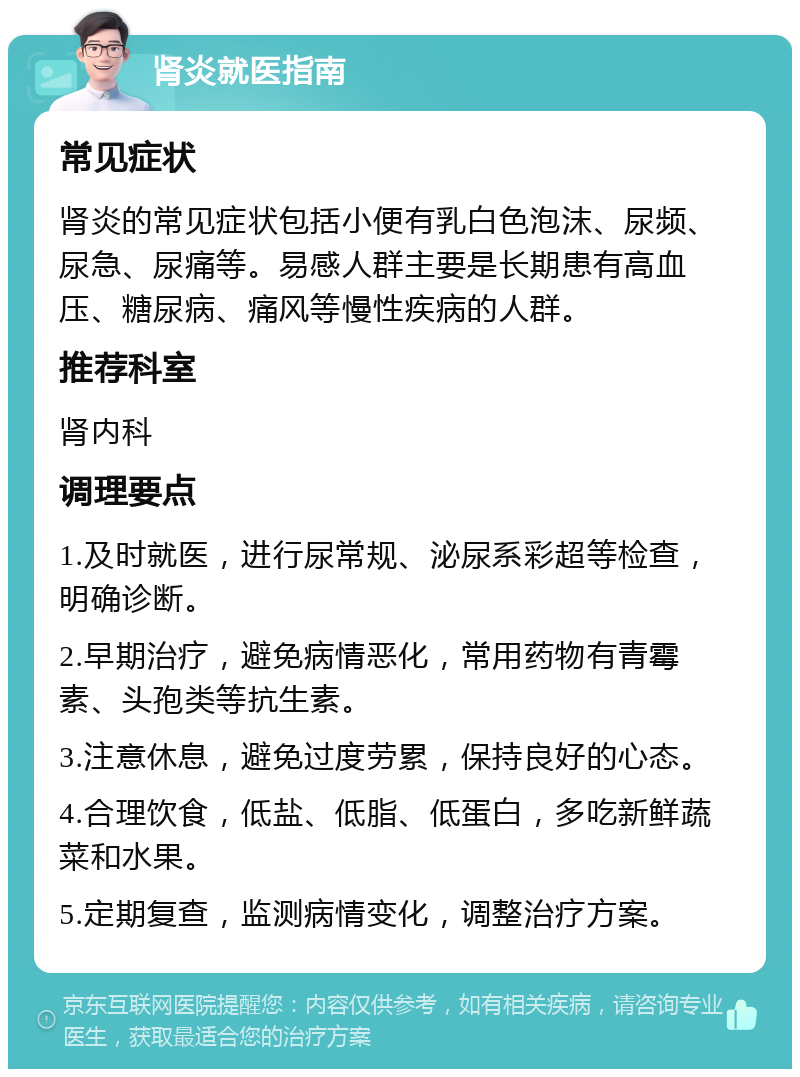 肾炎就医指南 常见症状 肾炎的常见症状包括小便有乳白色泡沫、尿频、尿急、尿痛等。易感人群主要是长期患有高血压、糖尿病、痛风等慢性疾病的人群。 推荐科室 肾内科 调理要点 1.及时就医，进行尿常规、泌尿系彩超等检查，明确诊断。 2.早期治疗，避免病情恶化，常用药物有青霉素、头孢类等抗生素。 3.注意休息，避免过度劳累，保持良好的心态。 4.合理饮食，低盐、低脂、低蛋白，多吃新鲜蔬菜和水果。 5.定期复查，监测病情变化，调整治疗方案。