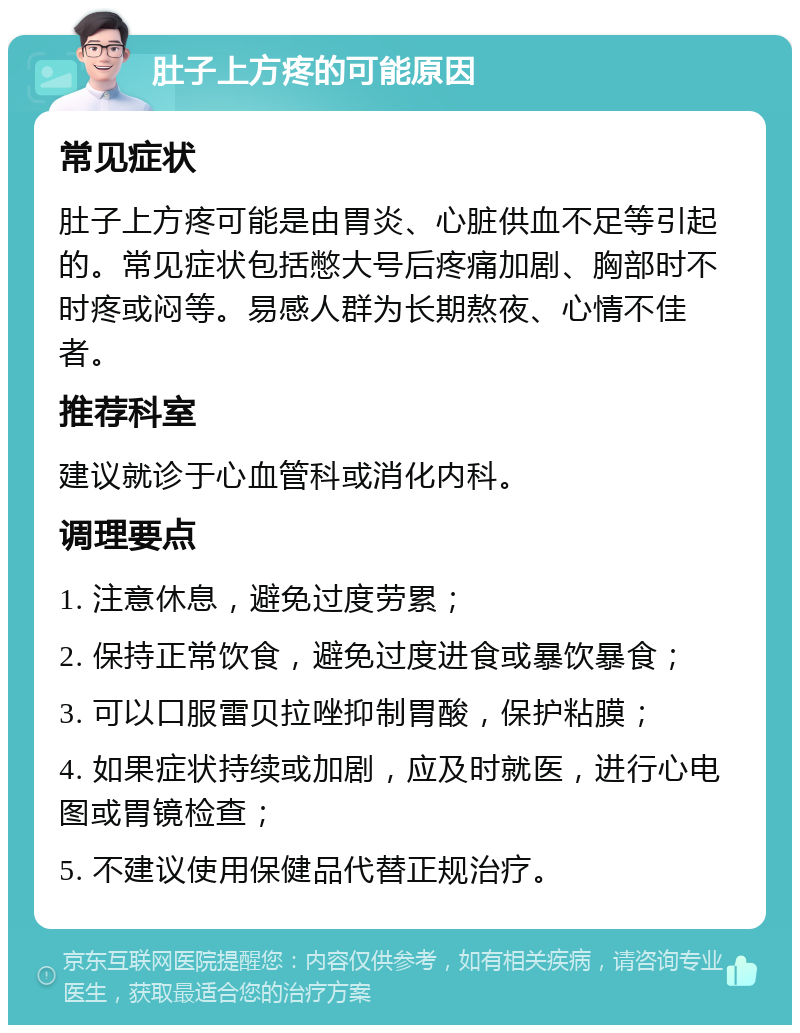 肚子上方疼的可能原因 常见症状 肚子上方疼可能是由胃炎、心脏供血不足等引起的。常见症状包括憋大号后疼痛加剧、胸部时不时疼或闷等。易感人群为长期熬夜、心情不佳者。 推荐科室 建议就诊于心血管科或消化内科。 调理要点 1. 注意休息，避免过度劳累； 2. 保持正常饮食，避免过度进食或暴饮暴食； 3. 可以口服雷贝拉唑抑制胃酸，保护粘膜； 4. 如果症状持续或加剧，应及时就医，进行心电图或胃镜检查； 5. 不建议使用保健品代替正规治疗。