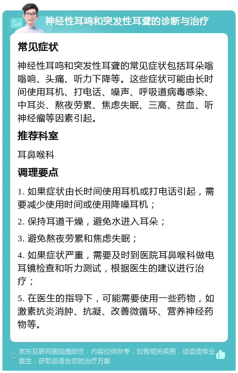 神经性耳鸣和突发性耳聋的诊断与治疗 常见症状 神经性耳鸣和突发性耳聋的常见症状包括耳朵嗡嗡响、头痛、听力下降等。这些症状可能由长时间使用耳机、打电话、噪声、呼吸道病毒感染、中耳炎、熬夜劳累、焦虑失眠、三高、贫血、听神经瘤等因素引起。 推荐科室 耳鼻喉科 调理要点 1. 如果症状由长时间使用耳机或打电话引起，需要减少使用时间或使用降噪耳机； 2. 保持耳道干燥，避免水进入耳朵； 3. 避免熬夜劳累和焦虑失眠； 4. 如果症状严重，需要及时到医院耳鼻喉科做电耳镜检查和听力测试，根据医生的建议进行治疗； 5. 在医生的指导下，可能需要使用一些药物，如激素抗炎消肿、抗凝、改善微循环、营养神经药物等。