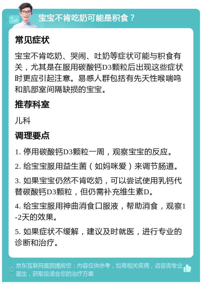 宝宝不肯吃奶可能是积食？ 常见症状 宝宝不肯吃奶、哭闹、吐奶等症状可能与积食有关，尤其是在服用碳酸钙D3颗粒后出现这些症状时更应引起注意。易感人群包括有先天性喉喘鸣和肌部室间隔缺损的宝宝。 推荐科室 儿科 调理要点 1. 停用碳酸钙D3颗粒一周，观察宝宝的反应。 2. 给宝宝服用益生菌（如妈咪爱）来调节肠道。 3. 如果宝宝仍然不肯吃奶，可以尝试使用乳钙代替碳酸钙D3颗粒，但仍需补充维生素D。 4. 给宝宝服用神曲消食口服液，帮助消食，观察1-2天的效果。 5. 如果症状不缓解，建议及时就医，进行专业的诊断和治疗。