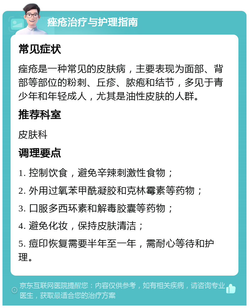 痤疮治疗与护理指南 常见症状 痤疮是一种常见的皮肤病，主要表现为面部、背部等部位的粉刺、丘疹、脓疱和结节，多见于青少年和年轻成人，尤其是油性皮肤的人群。 推荐科室 皮肤科 调理要点 1. 控制饮食，避免辛辣刺激性食物； 2. 外用过氧苯甲酰凝胶和克林霉素等药物； 3. 口服多西环素和解毒胶囊等药物； 4. 避免化妆，保持皮肤清洁； 5. 痘印恢复需要半年至一年，需耐心等待和护理。