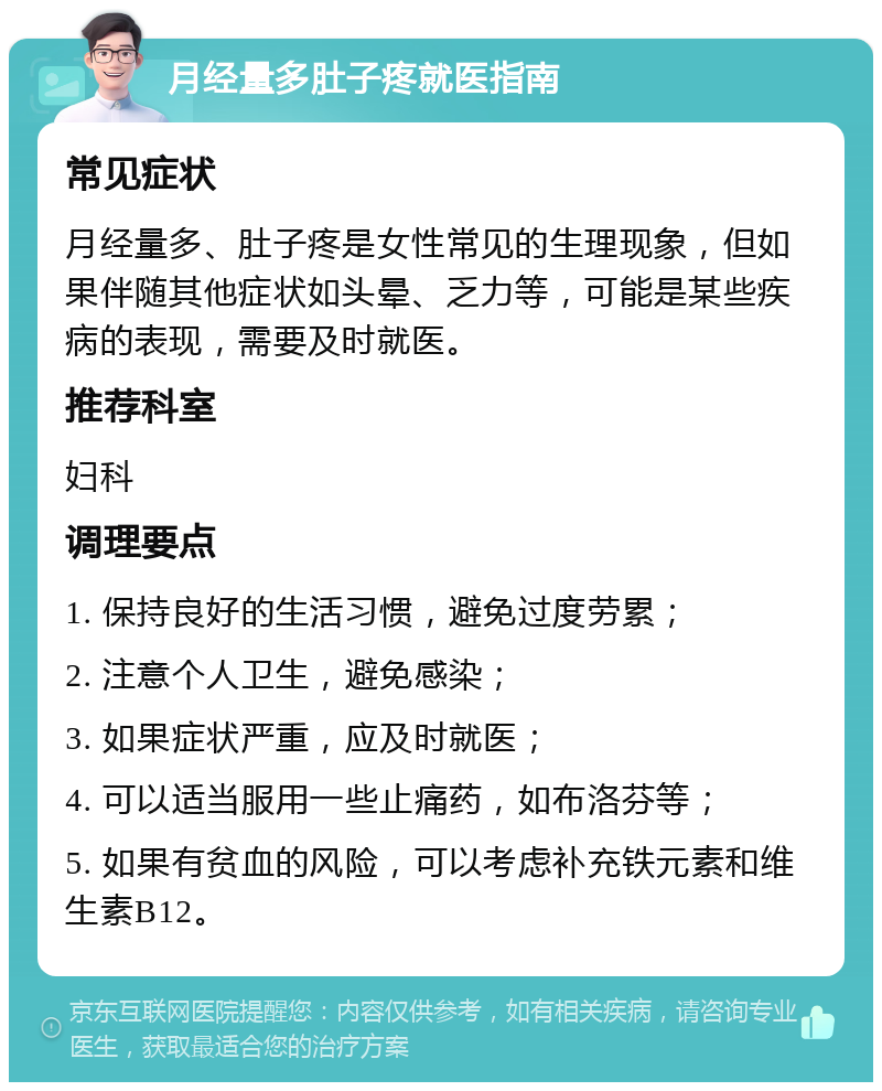 月经量多肚子疼就医指南 常见症状 月经量多、肚子疼是女性常见的生理现象，但如果伴随其他症状如头晕、乏力等，可能是某些疾病的表现，需要及时就医。 推荐科室 妇科 调理要点 1. 保持良好的生活习惯，避免过度劳累； 2. 注意个人卫生，避免感染； 3. 如果症状严重，应及时就医； 4. 可以适当服用一些止痛药，如布洛芬等； 5. 如果有贫血的风险，可以考虑补充铁元素和维生素B12。