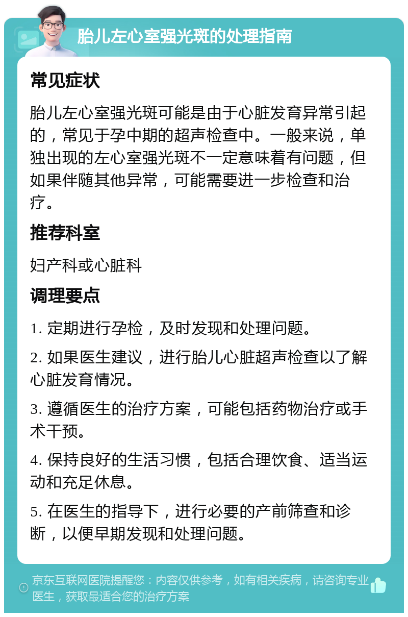 胎儿左心室强光斑的处理指南 常见症状 胎儿左心室强光斑可能是由于心脏发育异常引起的，常见于孕中期的超声检查中。一般来说，单独出现的左心室强光斑不一定意味着有问题，但如果伴随其他异常，可能需要进一步检查和治疗。 推荐科室 妇产科或心脏科 调理要点 1. 定期进行孕检，及时发现和处理问题。 2. 如果医生建议，进行胎儿心脏超声检查以了解心脏发育情况。 3. 遵循医生的治疗方案，可能包括药物治疗或手术干预。 4. 保持良好的生活习惯，包括合理饮食、适当运动和充足休息。 5. 在医生的指导下，进行必要的产前筛查和诊断，以便早期发现和处理问题。