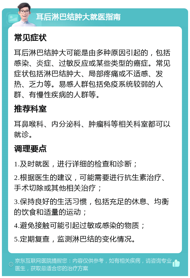 耳后淋巴结肿大就医指南 常见症状 耳后淋巴结肿大可能是由多种原因引起的，包括感染、炎症、过敏反应或某些类型的癌症。常见症状包括淋巴结肿大、局部疼痛或不适感、发热、乏力等。易感人群包括免疫系统较弱的人群、有慢性疾病的人群等。 推荐科室 耳鼻喉科、内分泌科、肿瘤科等相关科室都可以就诊。 调理要点 1.及时就医，进行详细的检查和诊断； 2.根据医生的建议，可能需要进行抗生素治疗、手术切除或其他相关治疗； 3.保持良好的生活习惯，包括充足的休息、均衡的饮食和适量的运动； 4.避免接触可能引起过敏或感染的物质； 5.定期复查，监测淋巴结的变化情况。