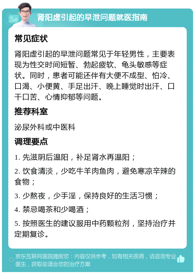 肾阳虚引起的早泄问题就医指南 常见症状 肾阳虚引起的早泄问题常见于年轻男性，主要表现为性交时间短暂、勃起疲软、龟头敏感等症状。同时，患者可能还伴有大便不成型、怕冷、口渴、小便黄、手足出汗、晚上睡觉时出汗、口干口苦、心情抑郁等问题。 推荐科室 泌尿外科或中医科 调理要点 1. 先滋阴后温阳，补足肾水再温阳； 2. 饮食清淡，少吃牛羊肉鱼肉，避免寒凉辛辣的食物； 3. 少熬夜，少手淫，保持良好的生活习惯； 4. 禁忌喝茶和少喝酒； 5. 按照医生的建议服用中药颗粒剂，坚持治疗并定期复诊。