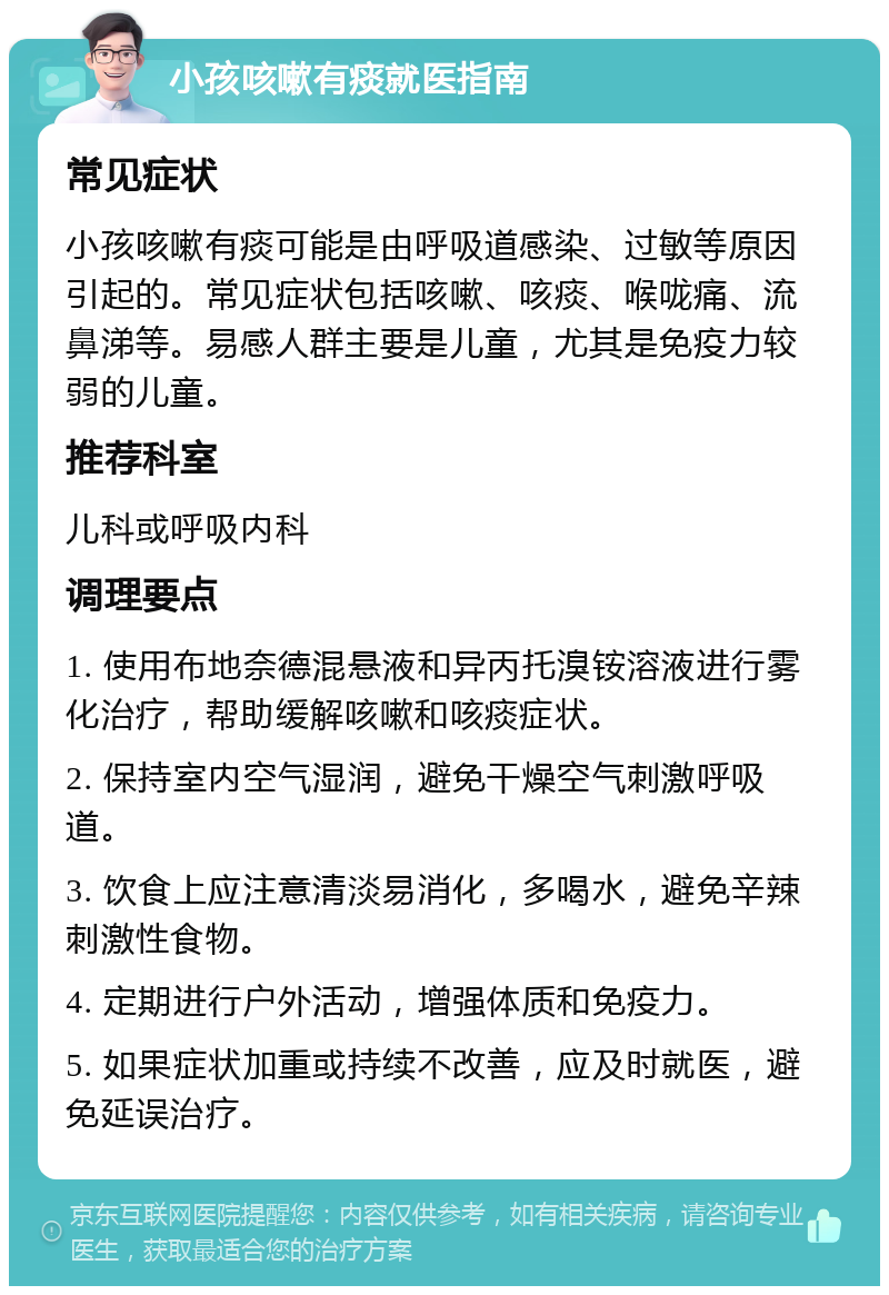 小孩咳嗽有痰就医指南 常见症状 小孩咳嗽有痰可能是由呼吸道感染、过敏等原因引起的。常见症状包括咳嗽、咳痰、喉咙痛、流鼻涕等。易感人群主要是儿童，尤其是免疫力较弱的儿童。 推荐科室 儿科或呼吸内科 调理要点 1. 使用布地奈德混悬液和异丙托溴铵溶液进行雾化治疗，帮助缓解咳嗽和咳痰症状。 2. 保持室内空气湿润，避免干燥空气刺激呼吸道。 3. 饮食上应注意清淡易消化，多喝水，避免辛辣刺激性食物。 4. 定期进行户外活动，增强体质和免疫力。 5. 如果症状加重或持续不改善，应及时就医，避免延误治疗。