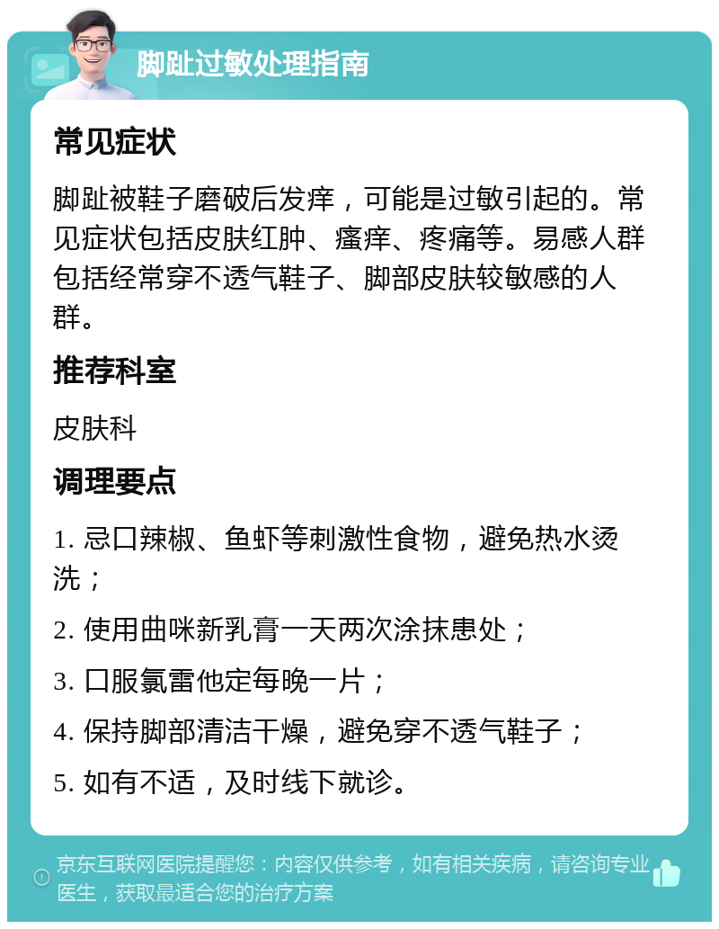 脚趾过敏处理指南 常见症状 脚趾被鞋子磨破后发痒，可能是过敏引起的。常见症状包括皮肤红肿、瘙痒、疼痛等。易感人群包括经常穿不透气鞋子、脚部皮肤较敏感的人群。 推荐科室 皮肤科 调理要点 1. 忌口辣椒、鱼虾等刺激性食物，避免热水烫洗； 2. 使用曲咪新乳膏一天两次涂抹患处； 3. 口服氯雷他定每晚一片； 4. 保持脚部清洁干燥，避免穿不透气鞋子； 5. 如有不适，及时线下就诊。