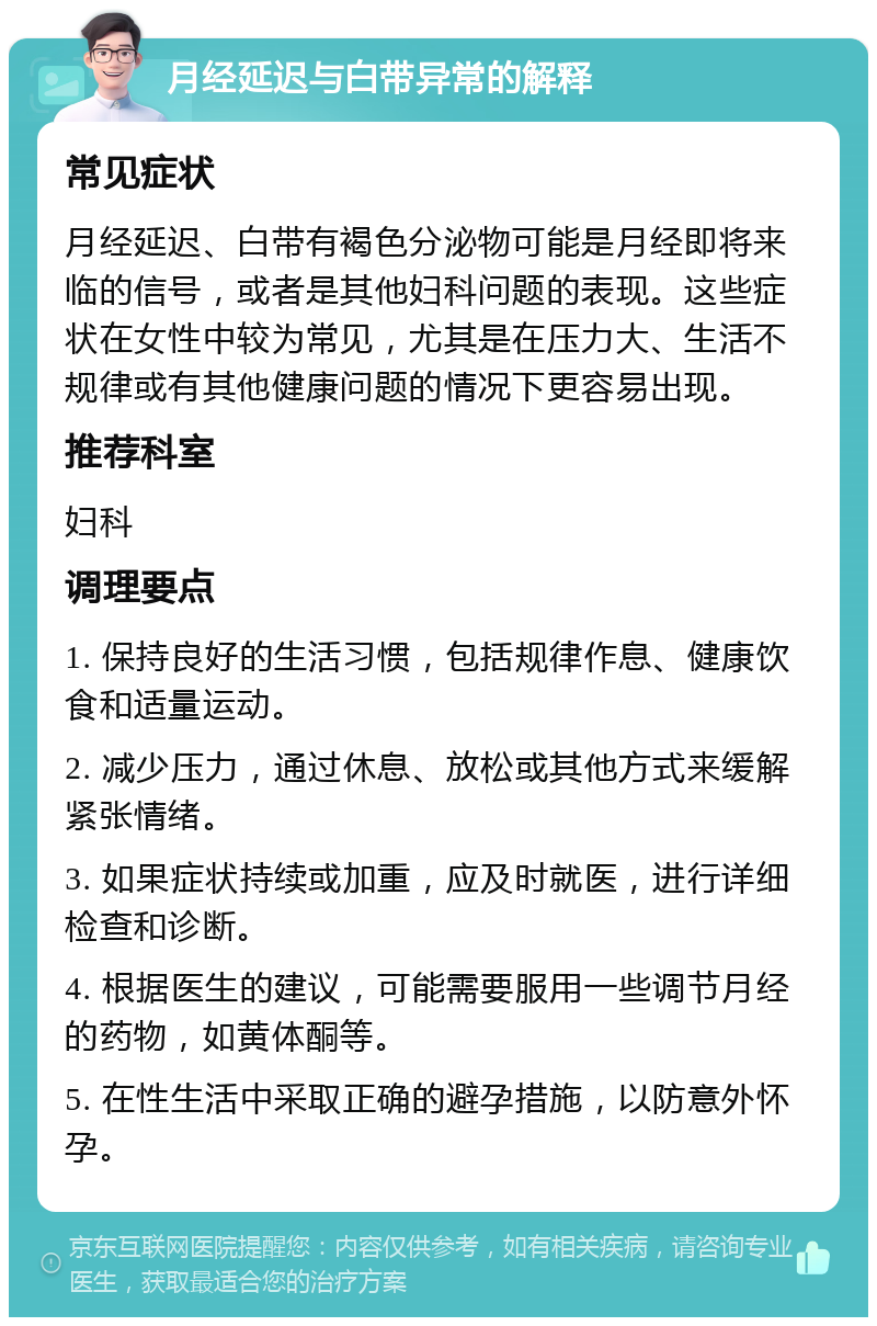 月经延迟与白带异常的解释 常见症状 月经延迟、白带有褐色分泌物可能是月经即将来临的信号，或者是其他妇科问题的表现。这些症状在女性中较为常见，尤其是在压力大、生活不规律或有其他健康问题的情况下更容易出现。 推荐科室 妇科 调理要点 1. 保持良好的生活习惯，包括规律作息、健康饮食和适量运动。 2. 减少压力，通过休息、放松或其他方式来缓解紧张情绪。 3. 如果症状持续或加重，应及时就医，进行详细检查和诊断。 4. 根据医生的建议，可能需要服用一些调节月经的药物，如黄体酮等。 5. 在性生活中采取正确的避孕措施，以防意外怀孕。