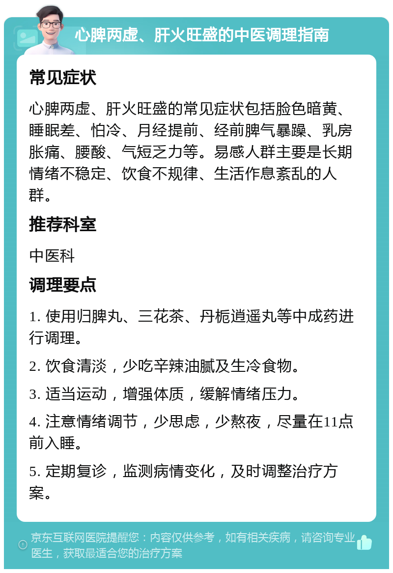 心脾两虚、肝火旺盛的中医调理指南 常见症状 心脾两虚、肝火旺盛的常见症状包括脸色暗黄、睡眠差、怕冷、月经提前、经前脾气暴躁、乳房胀痛、腰酸、气短乏力等。易感人群主要是长期情绪不稳定、饮食不规律、生活作息紊乱的人群。 推荐科室 中医科 调理要点 1. 使用归脾丸、三花茶、丹栀逍遥丸等中成药进行调理。 2. 饮食清淡，少吃辛辣油腻及生冷食物。 3. 适当运动，增强体质，缓解情绪压力。 4. 注意情绪调节，少思虑，少熬夜，尽量在11点前入睡。 5. 定期复诊，监测病情变化，及时调整治疗方案。