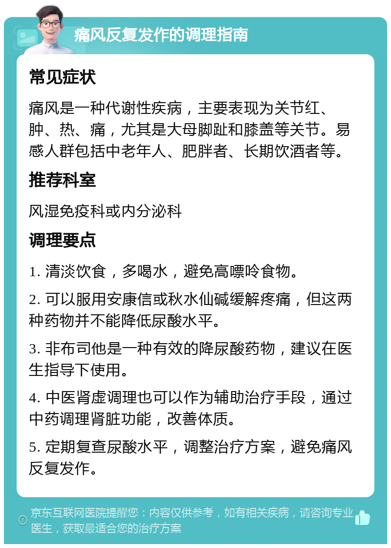 痛风反复发作的调理指南 常见症状 痛风是一种代谢性疾病，主要表现为关节红、肿、热、痛，尤其是大母脚趾和膝盖等关节。易感人群包括中老年人、肥胖者、长期饮酒者等。 推荐科室 风湿免疫科或内分泌科 调理要点 1. 清淡饮食，多喝水，避免高嘌呤食物。 2. 可以服用安康信或秋水仙碱缓解疼痛，但这两种药物并不能降低尿酸水平。 3. 非布司他是一种有效的降尿酸药物，建议在医生指导下使用。 4. 中医肾虚调理也可以作为辅助治疗手段，通过中药调理肾脏功能，改善体质。 5. 定期复查尿酸水平，调整治疗方案，避免痛风反复发作。