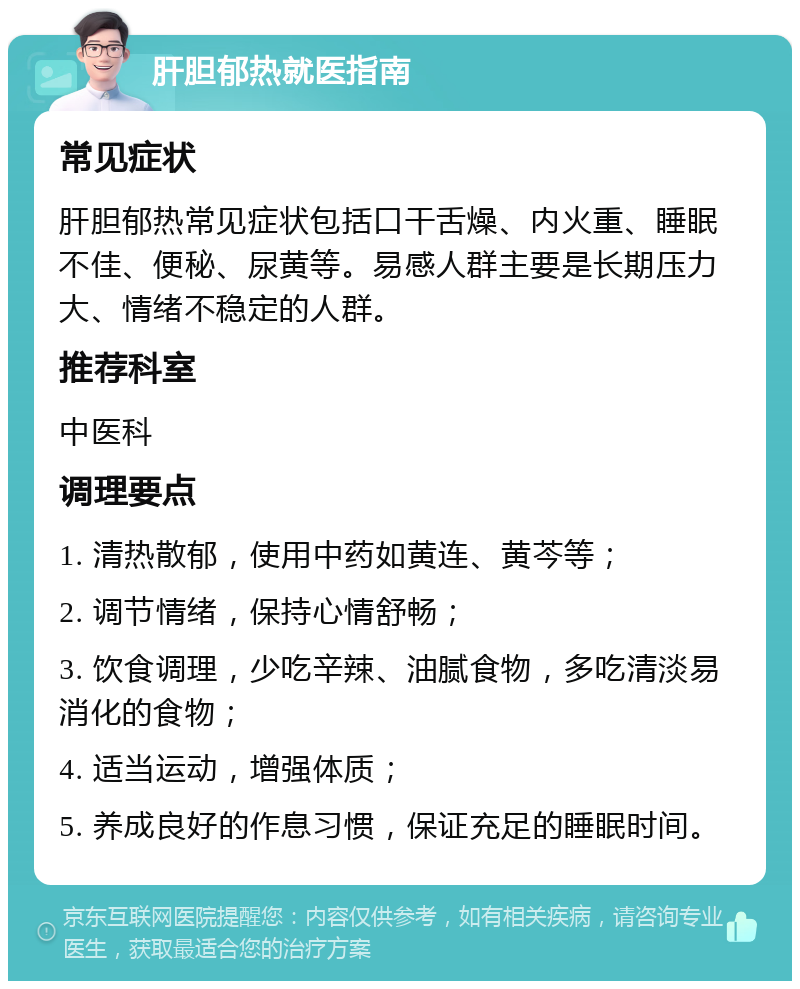 肝胆郁热就医指南 常见症状 肝胆郁热常见症状包括口干舌燥、内火重、睡眠不佳、便秘、尿黄等。易感人群主要是长期压力大、情绪不稳定的人群。 推荐科室 中医科 调理要点 1. 清热散郁，使用中药如黄连、黄芩等； 2. 调节情绪，保持心情舒畅； 3. 饮食调理，少吃辛辣、油腻食物，多吃清淡易消化的食物； 4. 适当运动，增强体质； 5. 养成良好的作息习惯，保证充足的睡眠时间。