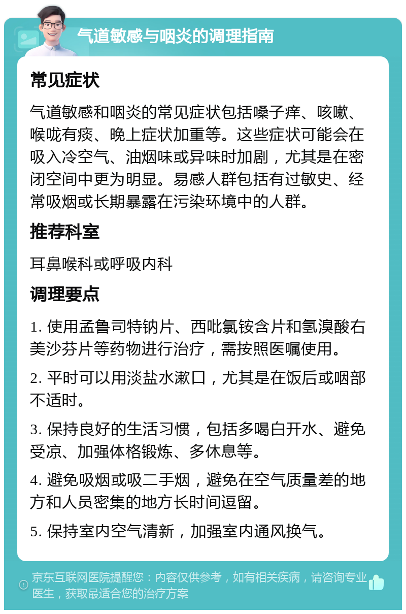 气道敏感与咽炎的调理指南 常见症状 气道敏感和咽炎的常见症状包括嗓子痒、咳嗽、喉咙有痰、晚上症状加重等。这些症状可能会在吸入冷空气、油烟味或异味时加剧，尤其是在密闭空间中更为明显。易感人群包括有过敏史、经常吸烟或长期暴露在污染环境中的人群。 推荐科室 耳鼻喉科或呼吸内科 调理要点 1. 使用孟鲁司特钠片、西吡氯铵含片和氢溴酸右美沙芬片等药物进行治疗，需按照医嘱使用。 2. 平时可以用淡盐水漱口，尤其是在饭后或咽部不适时。 3. 保持良好的生活习惯，包括多喝白开水、避免受凉、加强体格锻炼、多休息等。 4. 避免吸烟或吸二手烟，避免在空气质量差的地方和人员密集的地方长时间逗留。 5. 保持室内空气清新，加强室内通风换气。