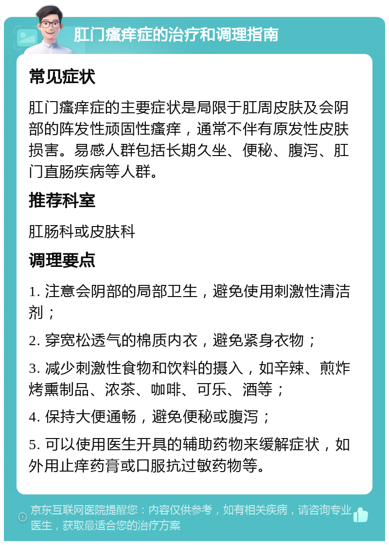 肛门瘙痒症的治疗和调理指南 常见症状 肛门瘙痒症的主要症状是局限于肛周皮肤及会阴部的阵发性顽固性瘙痒，通常不伴有原发性皮肤损害。易感人群包括长期久坐、便秘、腹泻、肛门直肠疾病等人群。 推荐科室 肛肠科或皮肤科 调理要点 1. 注意会阴部的局部卫生，避免使用刺激性清洁剂； 2. 穿宽松透气的棉质内衣，避免紧身衣物； 3. 减少刺激性食物和饮料的摄入，如辛辣、煎炸烤熏制品、浓茶、咖啡、可乐、酒等； 4. 保持大便通畅，避免便秘或腹泻； 5. 可以使用医生开具的辅助药物来缓解症状，如外用止痒药膏或口服抗过敏药物等。