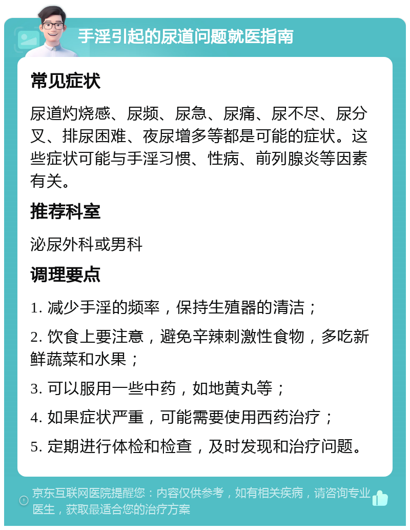 手淫引起的尿道问题就医指南 常见症状 尿道灼烧感、尿频、尿急、尿痛、尿不尽、尿分叉、排尿困难、夜尿增多等都是可能的症状。这些症状可能与手淫习惯、性病、前列腺炎等因素有关。 推荐科室 泌尿外科或男科 调理要点 1. 减少手淫的频率，保持生殖器的清洁； 2. 饮食上要注意，避免辛辣刺激性食物，多吃新鲜蔬菜和水果； 3. 可以服用一些中药，如地黄丸等； 4. 如果症状严重，可能需要使用西药治疗； 5. 定期进行体检和检查，及时发现和治疗问题。