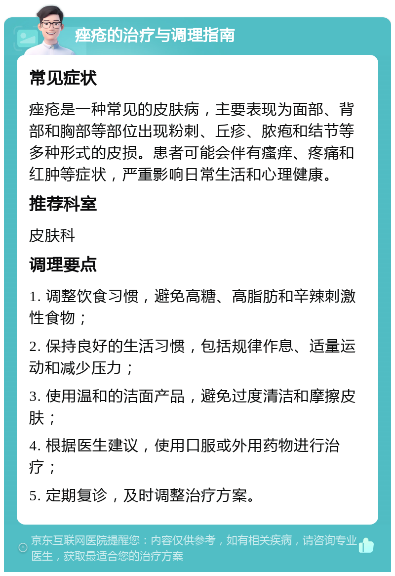 痤疮的治疗与调理指南 常见症状 痤疮是一种常见的皮肤病，主要表现为面部、背部和胸部等部位出现粉刺、丘疹、脓疱和结节等多种形式的皮损。患者可能会伴有瘙痒、疼痛和红肿等症状，严重影响日常生活和心理健康。 推荐科室 皮肤科 调理要点 1. 调整饮食习惯，避免高糖、高脂肪和辛辣刺激性食物； 2. 保持良好的生活习惯，包括规律作息、适量运动和减少压力； 3. 使用温和的洁面产品，避免过度清洁和摩擦皮肤； 4. 根据医生建议，使用口服或外用药物进行治疗； 5. 定期复诊，及时调整治疗方案。