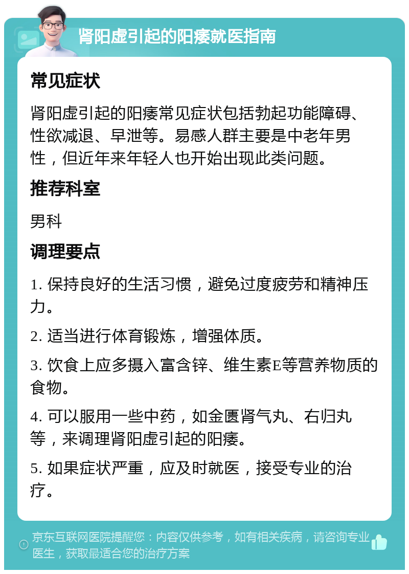 肾阳虚引起的阳痿就医指南 常见症状 肾阳虚引起的阳痿常见症状包括勃起功能障碍、性欲减退、早泄等。易感人群主要是中老年男性，但近年来年轻人也开始出现此类问题。 推荐科室 男科 调理要点 1. 保持良好的生活习惯，避免过度疲劳和精神压力。 2. 适当进行体育锻炼，增强体质。 3. 饮食上应多摄入富含锌、维生素E等营养物质的食物。 4. 可以服用一些中药，如金匮肾气丸、右归丸等，来调理肾阳虚引起的阳痿。 5. 如果症状严重，应及时就医，接受专业的治疗。