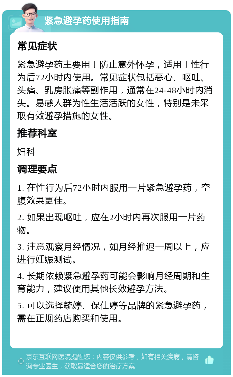 紧急避孕药使用指南 常见症状 紧急避孕药主要用于防止意外怀孕，适用于性行为后72小时内使用。常见症状包括恶心、呕吐、头痛、乳房胀痛等副作用，通常在24-48小时内消失。易感人群为性生活活跃的女性，特别是未采取有效避孕措施的女性。 推荐科室 妇科 调理要点 1. 在性行为后72小时内服用一片紧急避孕药，空腹效果更佳。 2. 如果出现呕吐，应在2小时内再次服用一片药物。 3. 注意观察月经情况，如月经推迟一周以上，应进行妊娠测试。 4. 长期依赖紧急避孕药可能会影响月经周期和生育能力，建议使用其他长效避孕方法。 5. 可以选择毓婷、保仕婷等品牌的紧急避孕药，需在正规药店购买和使用。